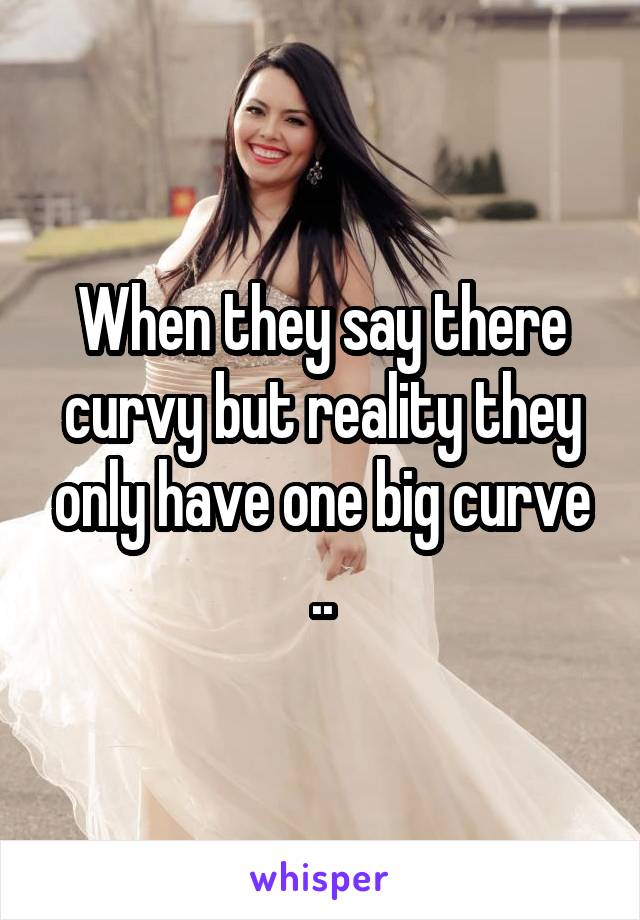 When they say there curvy but reality they only have one big curve ..