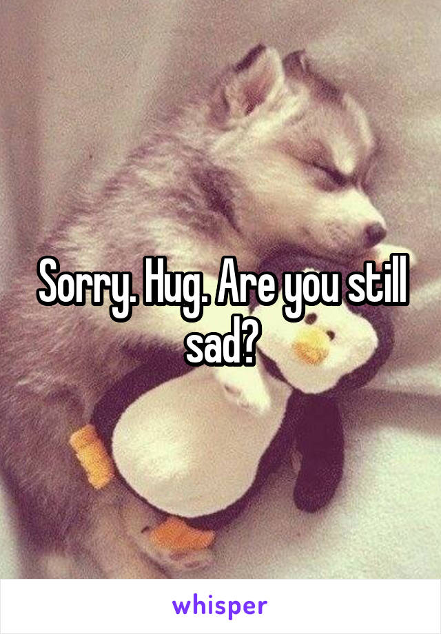 Sorry. Hug. Are you still sad?