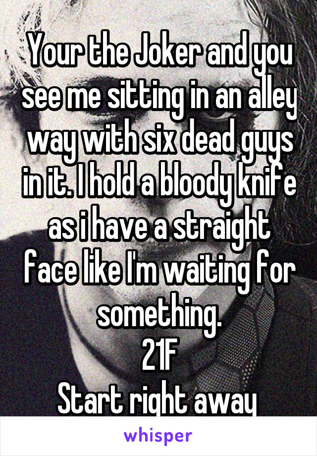 Your the Joker and you see me sitting in an alley way with six dead guys in it. I hold a bloody knife as i have a straight face like I'm waiting for something.
21F
Start right away 