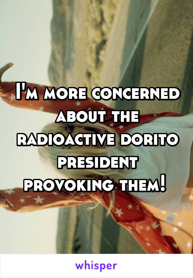 I'm more concerned about the radioactive dorito president provoking them! 