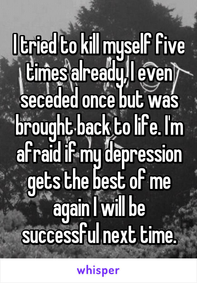 I tried to kill myself five times already, I even seceded once but was brought back to life. I'm afraid if my depression gets the best of me again I will be successful next time.