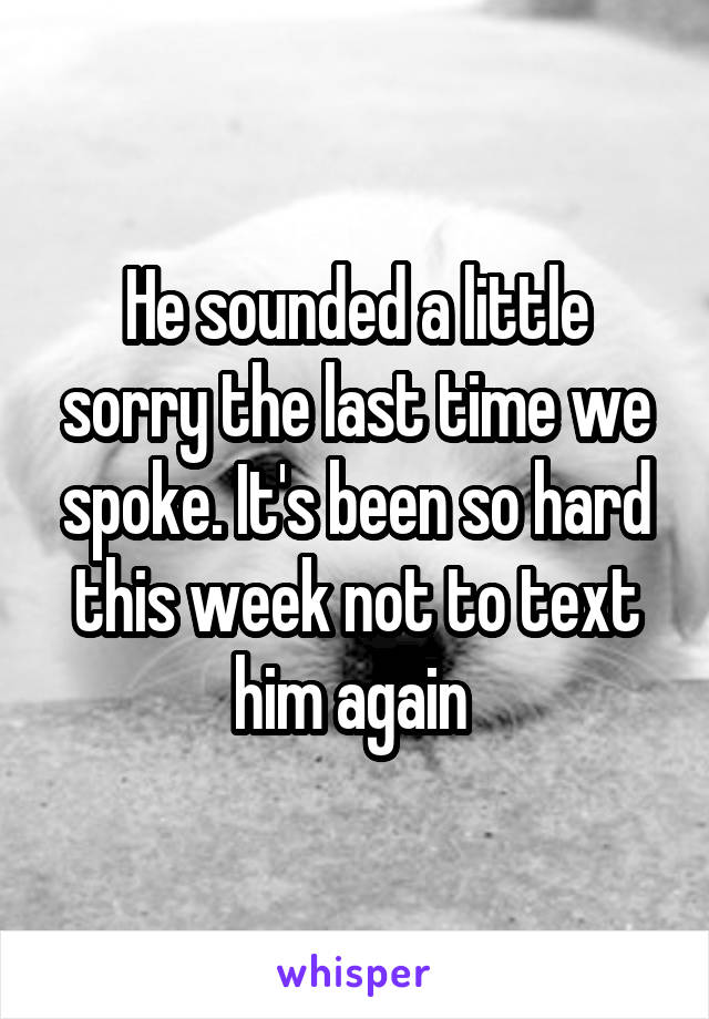 He sounded a little sorry the last time we spoke. It's been so hard this week not to text him again 