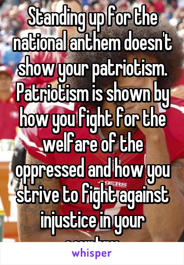 Standing up for the national anthem doesn't show your patriotism. Patriotism is shown by how you fight for the welfare of the oppressed and how you strive to fight against injustice in your country.
