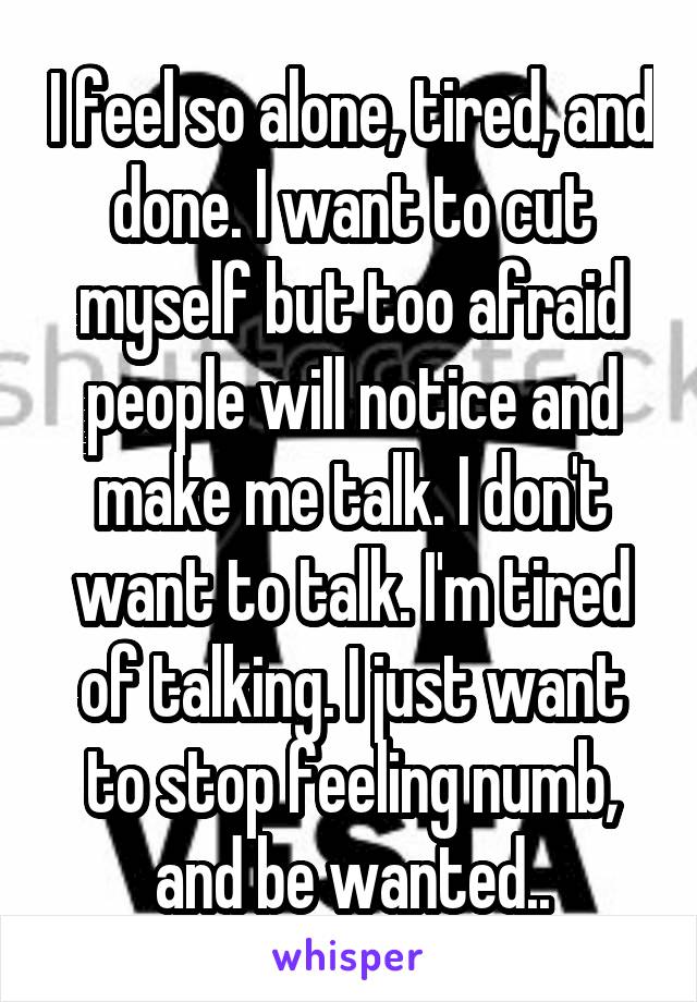 I feel so alone, tired, and done. I want to cut myself but too afraid people will notice and make me talk. I don't want to talk. I'm tired of talking. I just want to stop feeling numb, and be wanted..