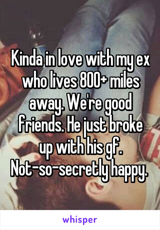 Kinda in love with my ex who lives 800+ miles away. We're good friends. He just broke up with his gf. Not-so-secretly happy. 