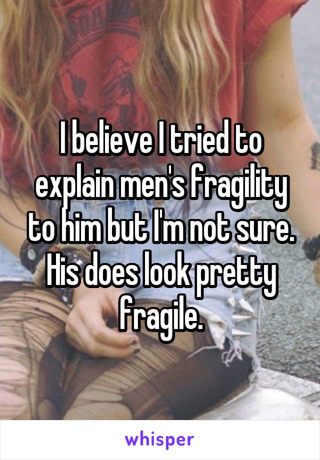 I believe I tried to explain men's fragility to him but I'm not sure. His does look pretty fragile.