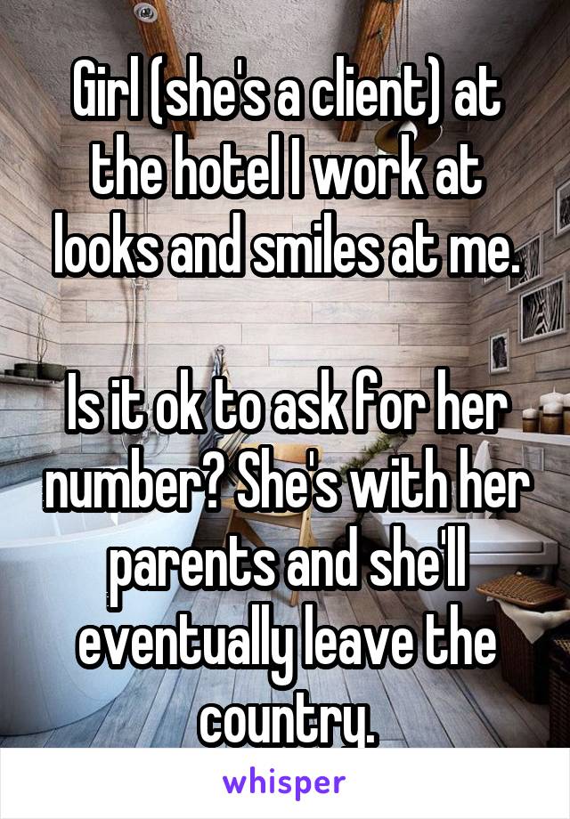 Girl (she's a client) at the hotel I work at looks and smiles at me.

Is it ok to ask for her number? She's with her parents and she'll eventually leave the country.