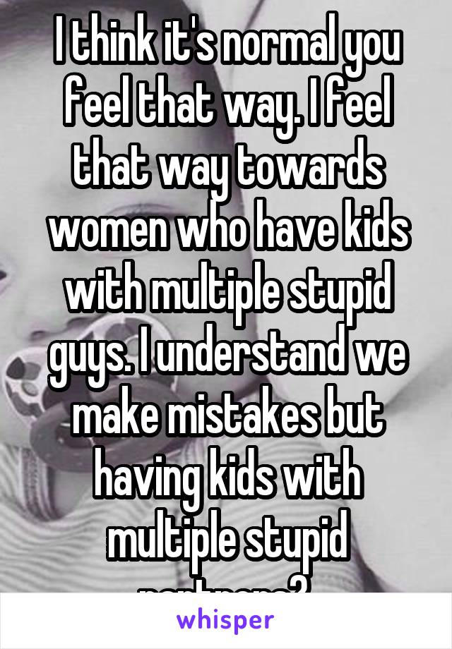 I think it's normal you feel that way. I feel that way towards women who have kids with multiple stupid guys. I understand we make mistakes but having kids with multiple stupid partners? 