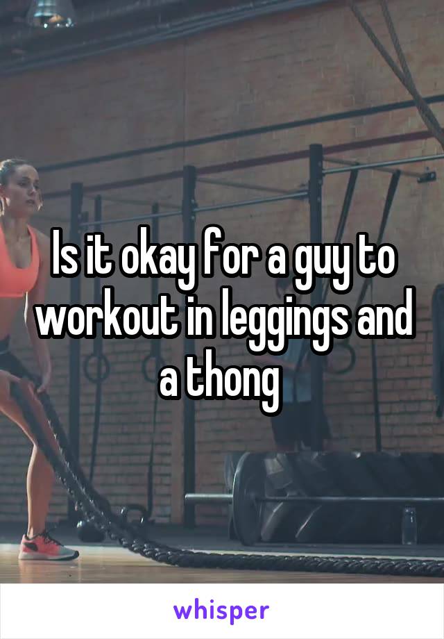 Is it okay for a guy to workout in leggings and a thong 