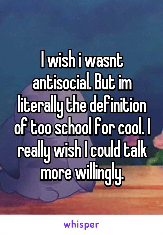 I wish i wasnt antisocial. But im literally the definition of too school for cool. I really wish I could talk more willingly.