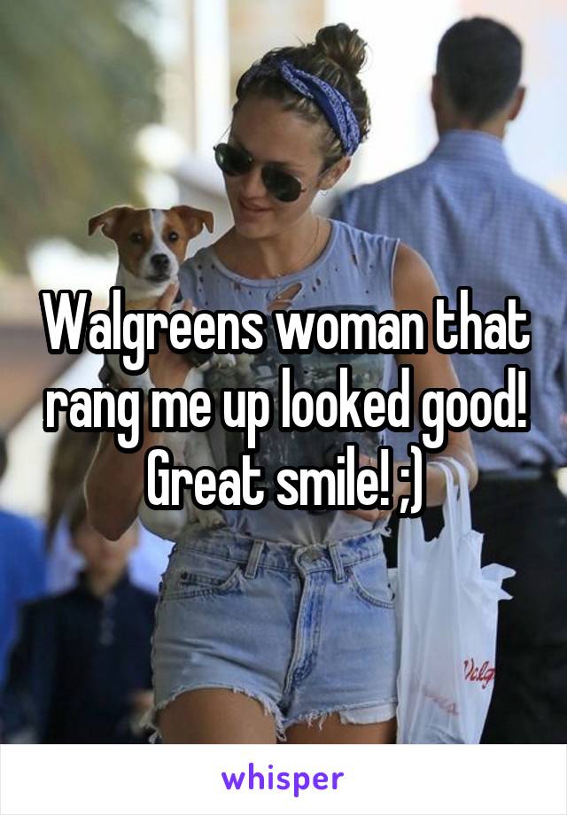 Walgreens woman that rang me up looked good! Great smile! ;)