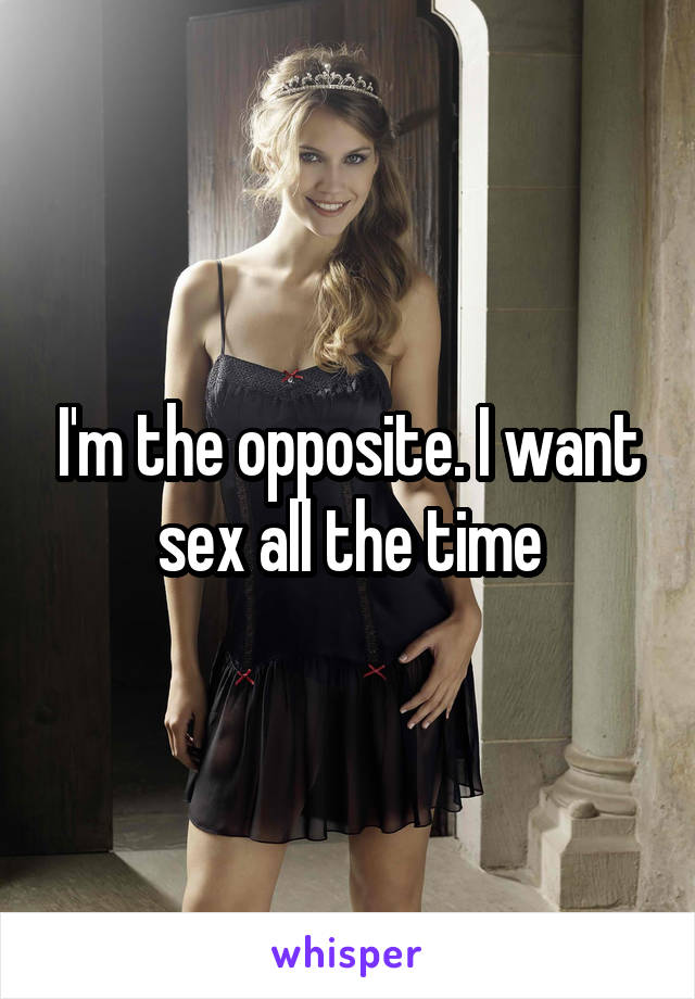 I'm the opposite. I want sex all the time