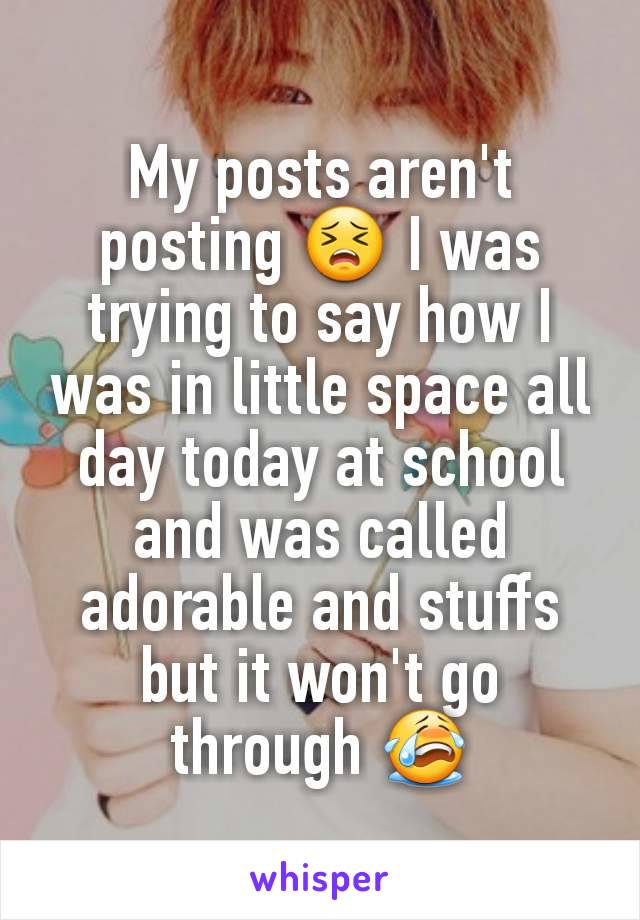 My posts aren't posting 😣 I was trying to say how I was in little space all day today at school and was called adorable and stuffs but it won't go through 😭