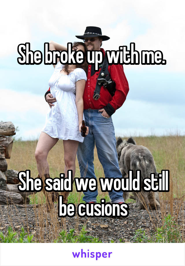 She broke up with me. 




She said we would still be cusions