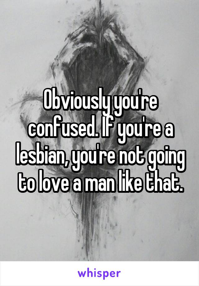 Obviously you're confused. If you're a lesbian, you're not going to love a man like that.