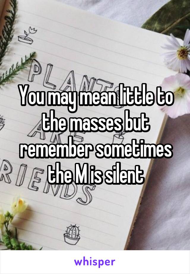 You may mean little to the masses but remember sometimes the M is silent