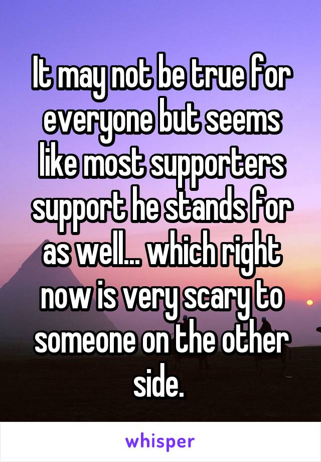 It may not be true for everyone but seems like most supporters support he stands for as well... which right now is very scary to someone on the other side. 