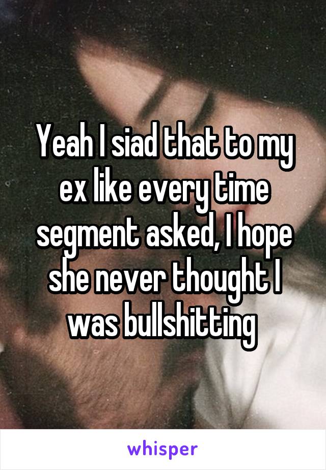 Yeah I siad that to my ex like every time segment asked, I hope she never thought I was bullshitting 