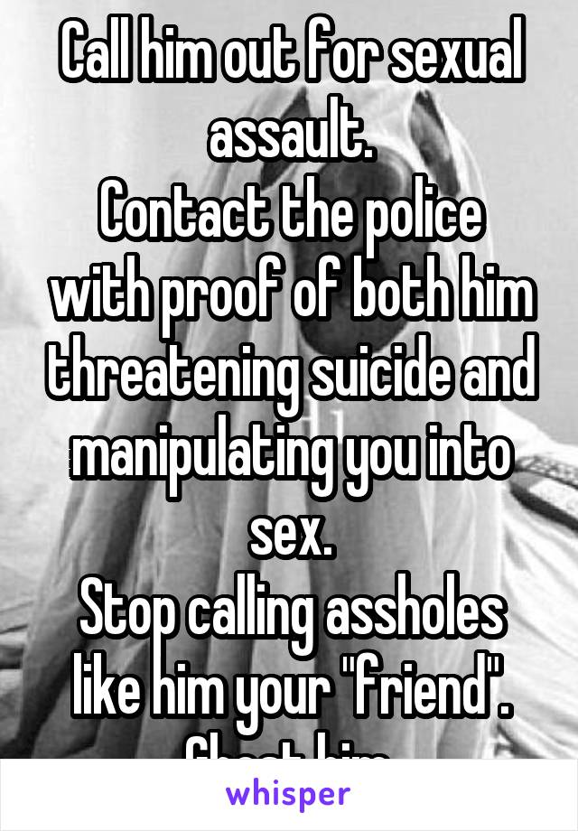Call him out for sexual assault.
Contact the police with proof of both him threatening suicide and manipulating you into sex.
Stop calling assholes like him your "friend".
Ghost him.