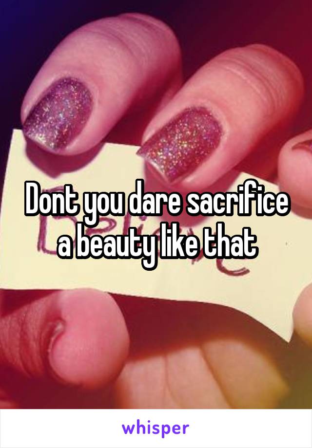 Dont you dare sacrifice a beauty like that
