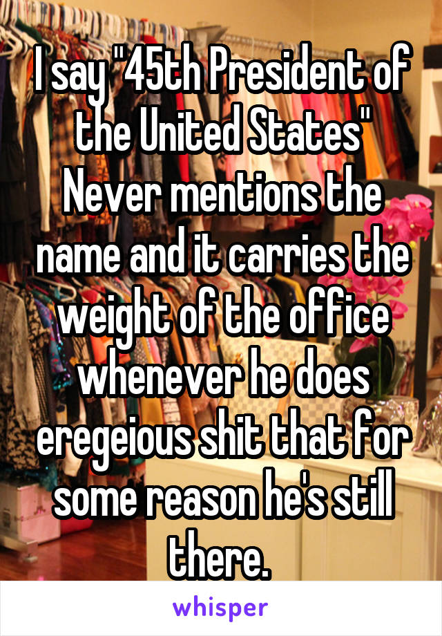 I say "45th President of the United States"
Never mentions the name and it carries the weight of the office whenever he does eregeious shit that for some reason he's still there. 