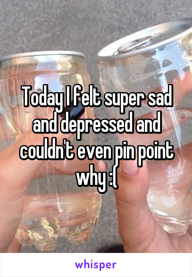 Today I felt super sad and depressed and couldn't even pin point why :(