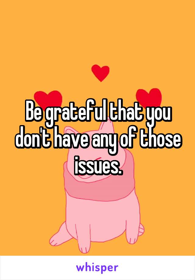 Be grateful that you don't have any of those issues.