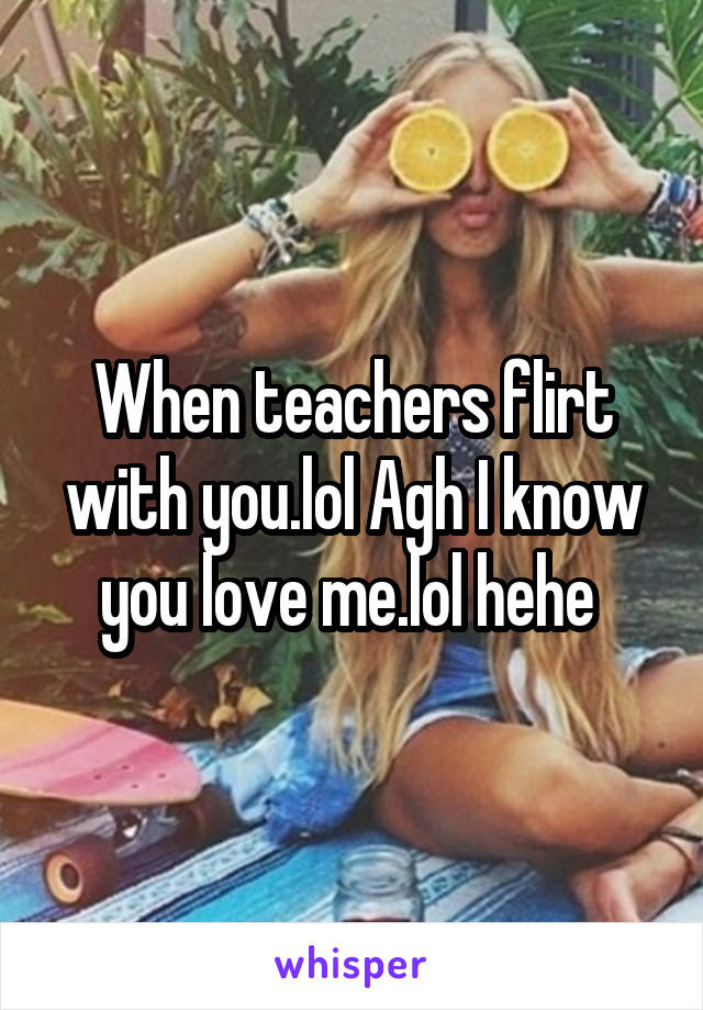 When teachers flirt with you.lol Agh I know you love me.lol hehe 