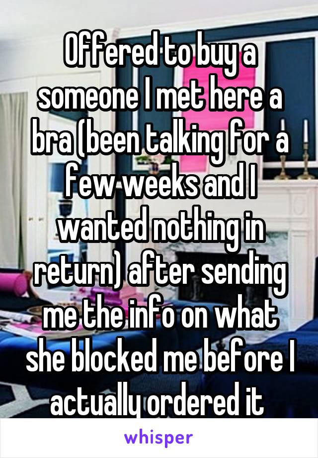 Offered to buy a someone I met here a bra (been talking for a few weeks and I wanted nothing in return) after sending me the info on what she blocked me before I actually ordered it 
