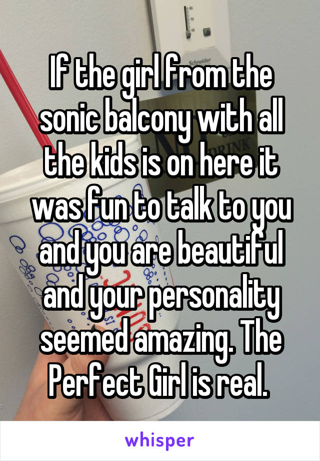 If the girl from the sonic balcony with all the kids is on here it was fun to talk to you and you are beautiful and your personality seemed amazing. The Perfect Girl is real. 