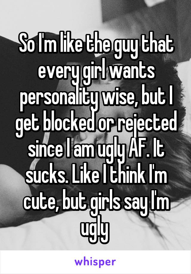 So I'm like the guy that every girl wants personality wise, but I get blocked or rejected since I am ugly AF. It sucks. Like I think I'm cute, but girls say I'm ugly 