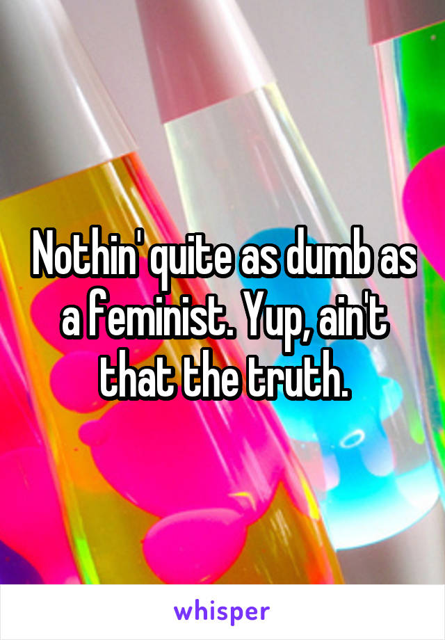 Nothin' quite as dumb as a feminist. Yup, ain't that the truth.