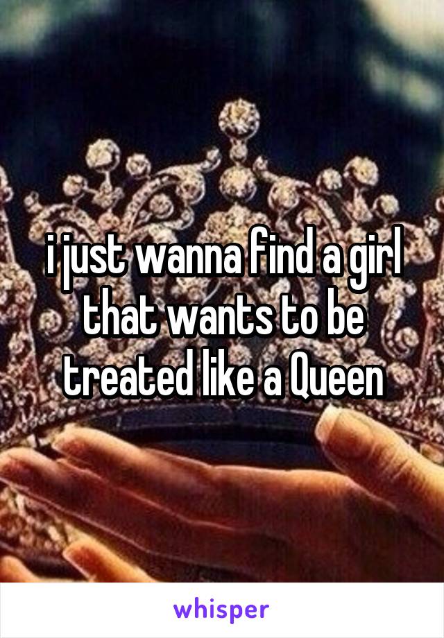 i just wanna find a girl that wants to be treated like a Queen