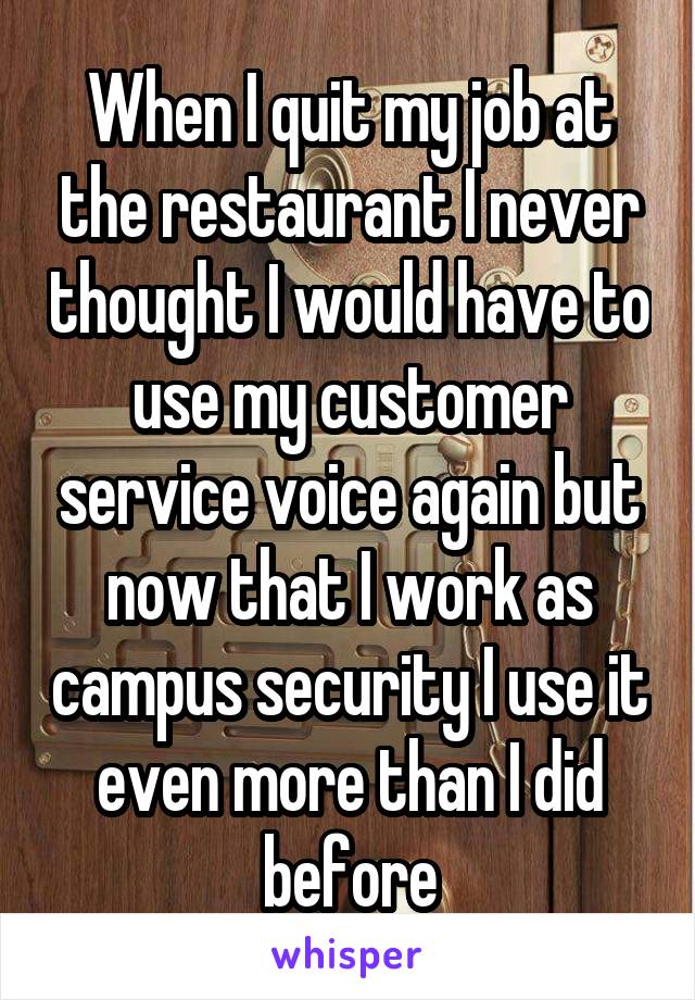 When I quit my job at the restaurant I never thought I would have to use my customer service voice again but now that I work as campus security I use it even more than I did before