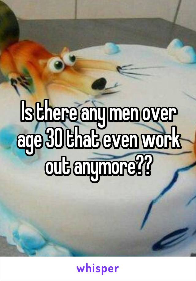 Is there any men over age 30 that even work out anymore??