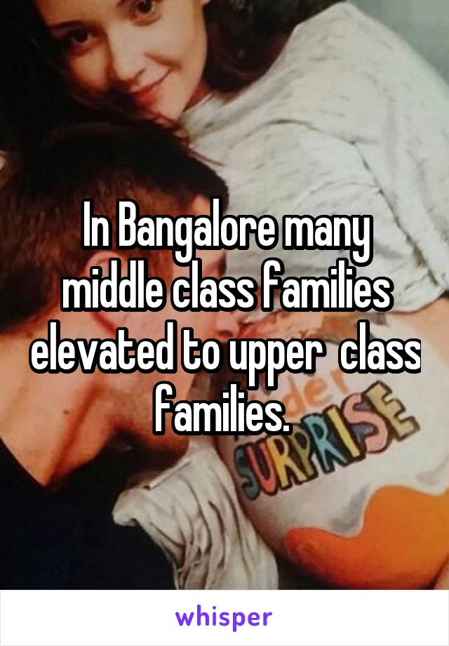 In Bangalore many middle class families elevated to upper  class families. 