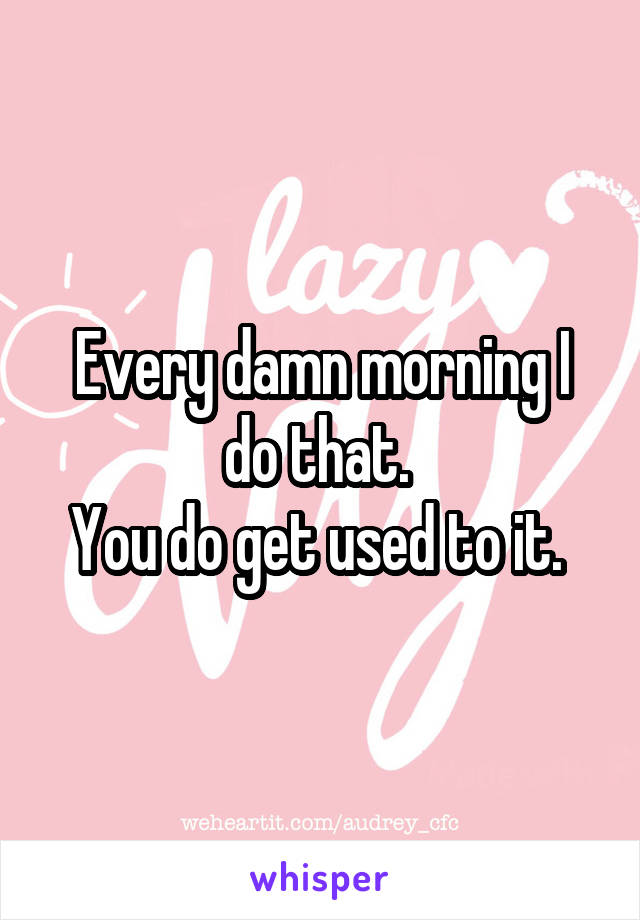 Every damn morning I do that. 
You do get used to it. 