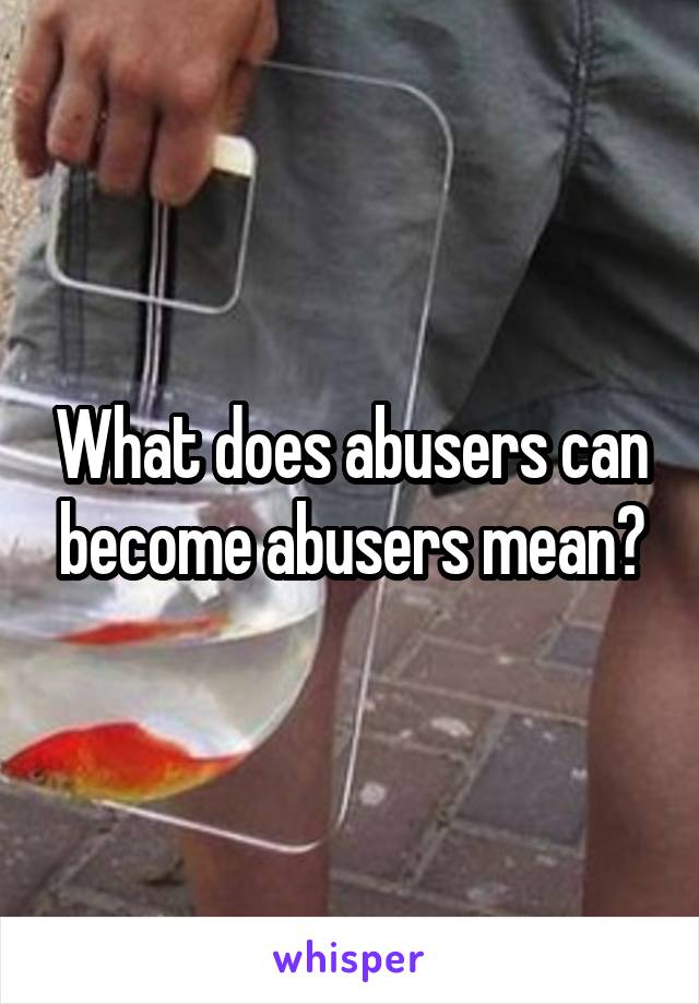 What does abusers can become abusers mean?