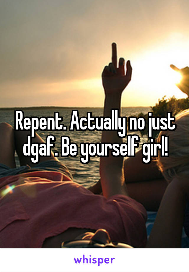 Repent. Actually no just dgaf. Be yourself girl!