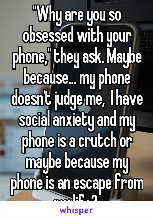 "Why are you so obsessed with your phone," they ask. Maybe because... my phone doesn't judge me,  I have social anxiety and my phone is a crutch or maybe because my phone is an escape from my life? 