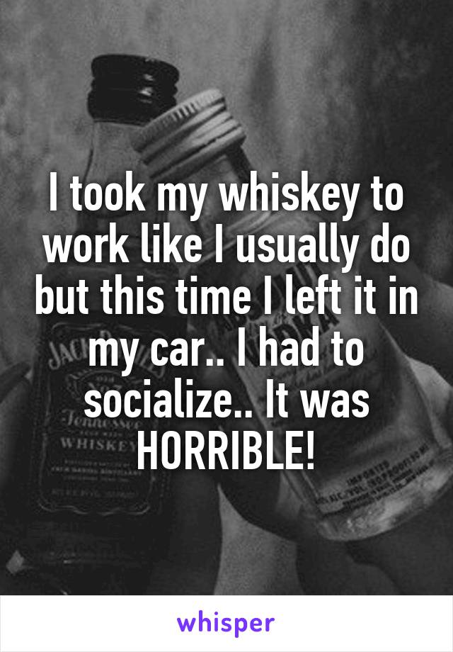 I took my whiskey to work like I usually do but this time I left it in my car.. I had to socialize.. It was HORRIBLE!