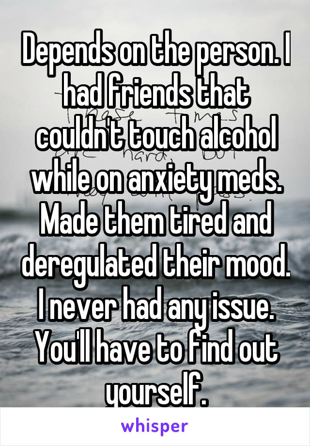 Depends on the person. I had friends that couldn't touch alcohol while on anxiety meds. Made them tired and deregulated their mood. I never had any issue. You'll have to find out yourself.