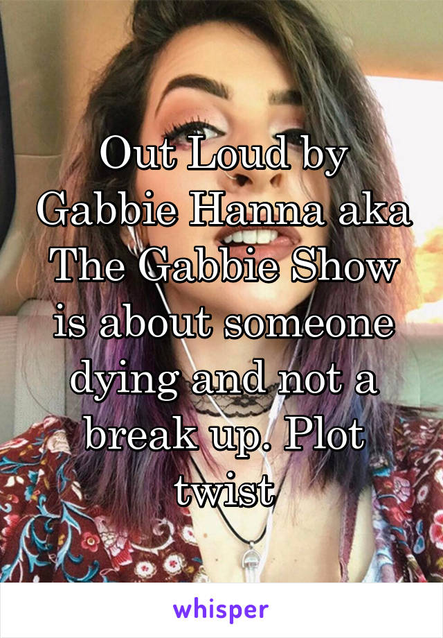 Out Loud by Gabbie Hanna aka The Gabbie Show is about someone dying and not a break up. Plot twist