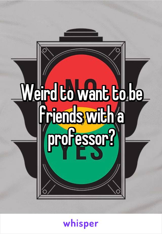 Weird to want to be friends with a professor?