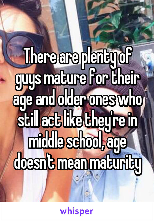 There are plenty of guys mature for their age and older ones who still act like they're in middle school, age doesn't mean maturity