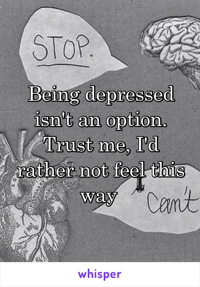Being depressed isn't an option. Trust me, I'd rather not feel this way 