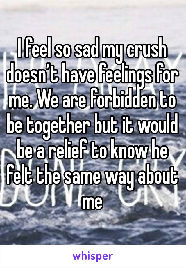 I feel so sad my crush doesn’t have feelings for me. We are forbidden to be together but it would be a relief to know he felt the same way about me