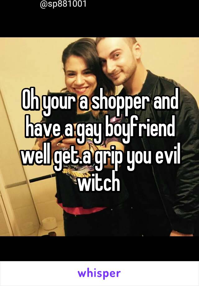 Oh your a shopper and have a gay boyfriend well get.a grip you evil witch 