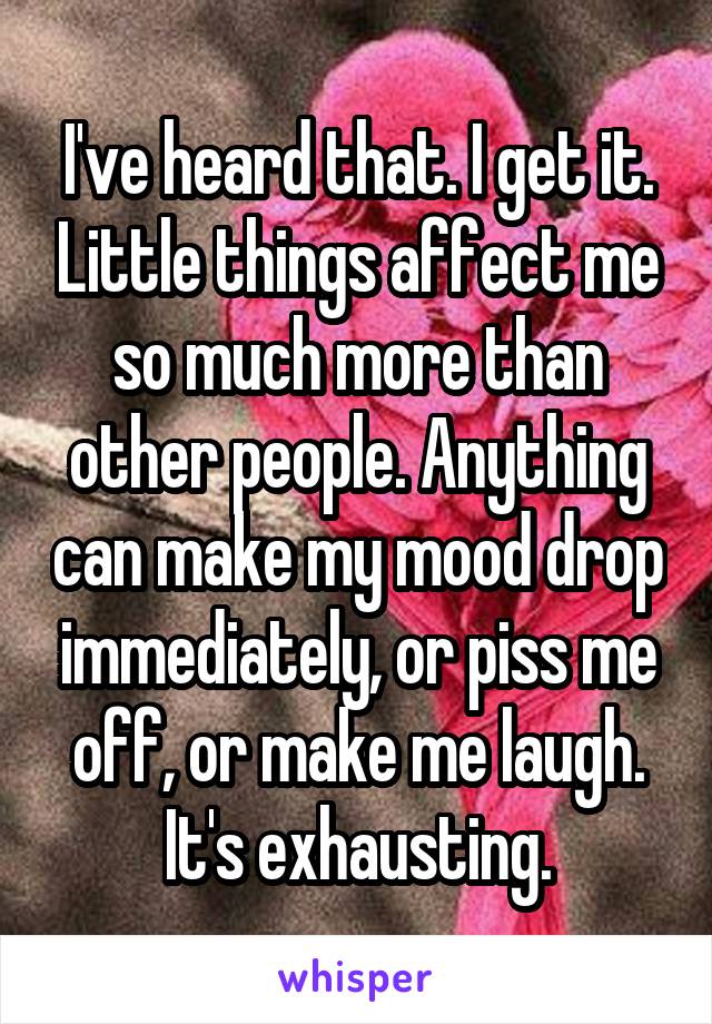 I've heard that. I get it. Little things affect me so much more than other people. Anything can make my mood drop immediately, or piss me off, or make me laugh. It's exhausting.