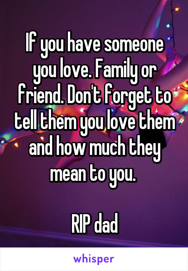 If you have someone you love. Family or friend. Don't forget to tell them you love them and how much they mean to you. 

RIP dad
